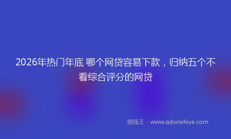 2026年热门年底 哪个网贷容易下款，归纳五个不看综合评分的网贷