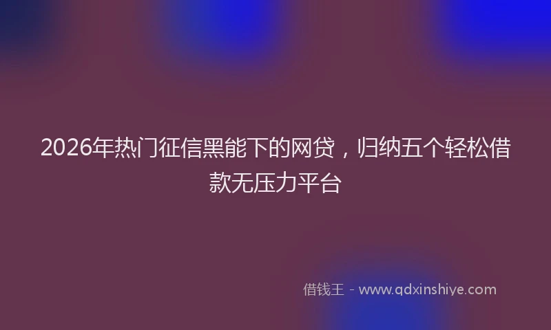 2026年热门征信黑能下的网贷，归纳五个轻松借款无压力平台