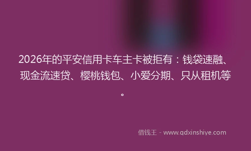 2026年的平安信用卡车主卡被拒有：钱袋速融、现金流速贷、樱桃钱包、小爱分期、只从租机等。