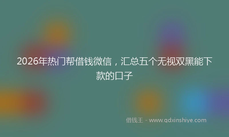 2026年热门帮借钱微信，汇总五个无视双黑能下款的口子