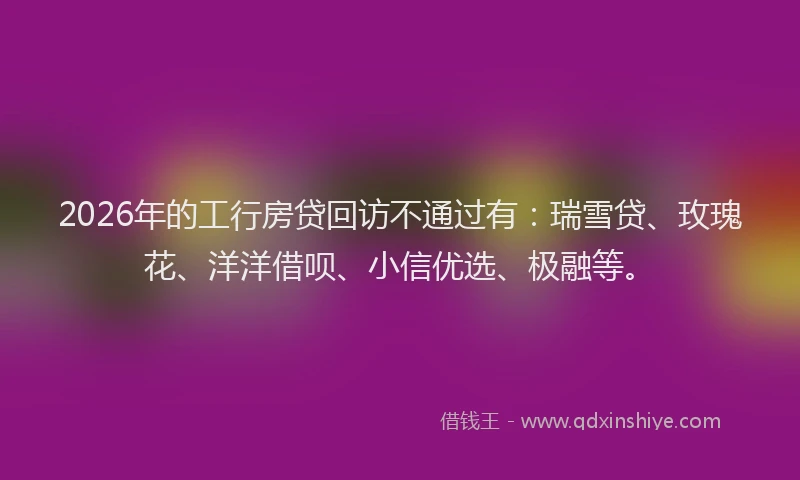 2026年的工行房贷回访不通过有:瑞雪贷、玫瑰花、洋洋借呗、小信优选、极融等。