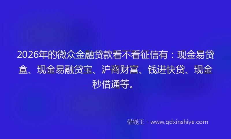 2026年的微众金融贷款看不看征信有：现金易贷盒、现金易融贷宝、沪商财富、钱进快贷、现金秒借通等。
