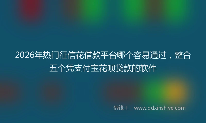 2026年热门征信花借款平台哪个容易通过，整合五个凭支付宝花呗贷款的软件