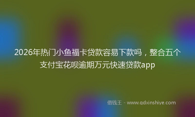 2026年热门小鱼福卡贷款容易下款吗,整合五个支付宝花呗逾期万元快速贷款app