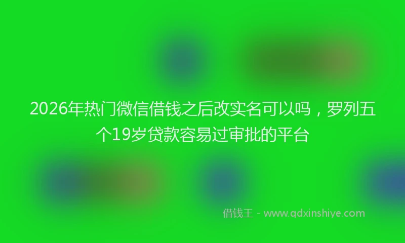 2026年热门微信借钱之后改实名可以吗，罗列五个19岁贷款容易过审批的平台