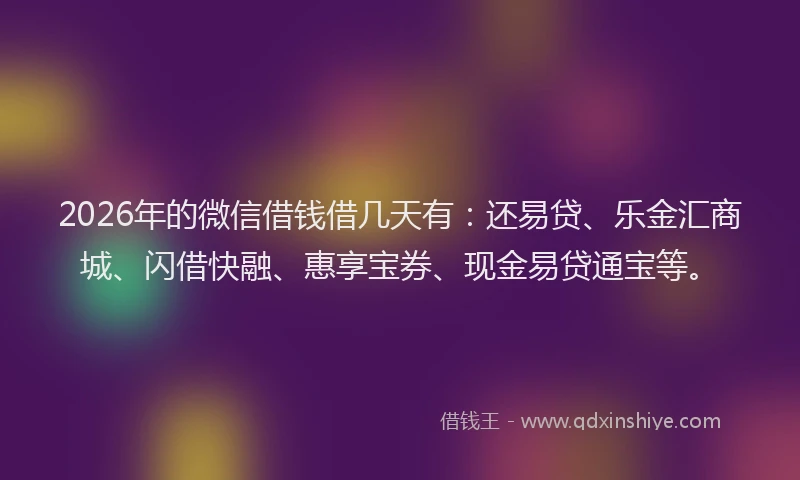 2026年的微信借钱借几天有：还易贷、乐金汇商城、闪借快融、惠享宝券、现金易贷通宝等。