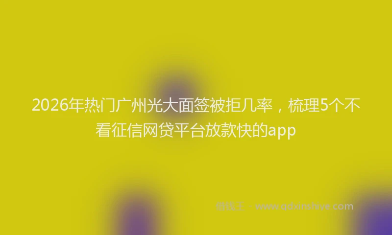 2026年热门广州光大面签被拒几率，梳理5个不看征信网贷平台放款快的app