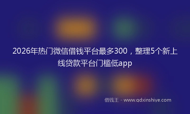 2026年热门微信借钱平台最多300，整理5个新上线贷款平台门槛低app
