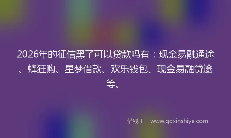 2026年的征信黑了可以贷款吗有:现金易融通途、蜂狂购、星梦借款、欢乐钱包、现金易融贷途等。
