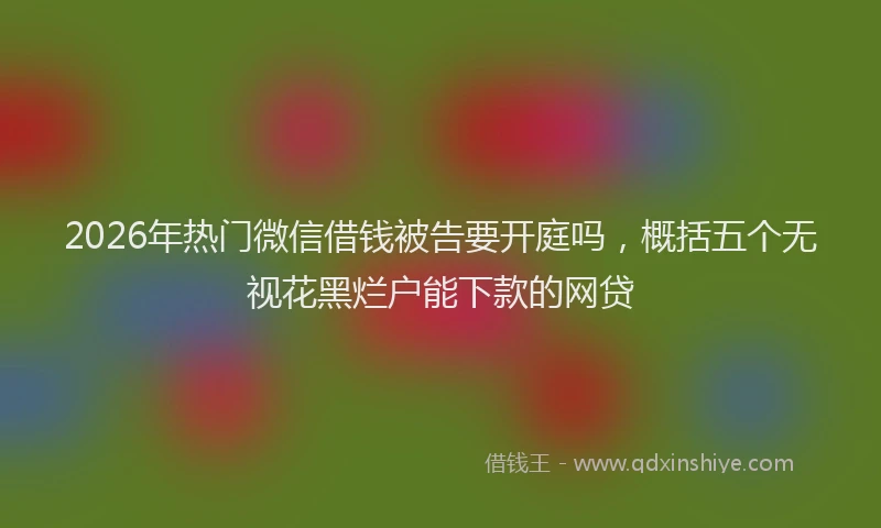 2026年热门微信借钱被告要开庭吗，概括五个无视花黑烂户能下款的网贷
