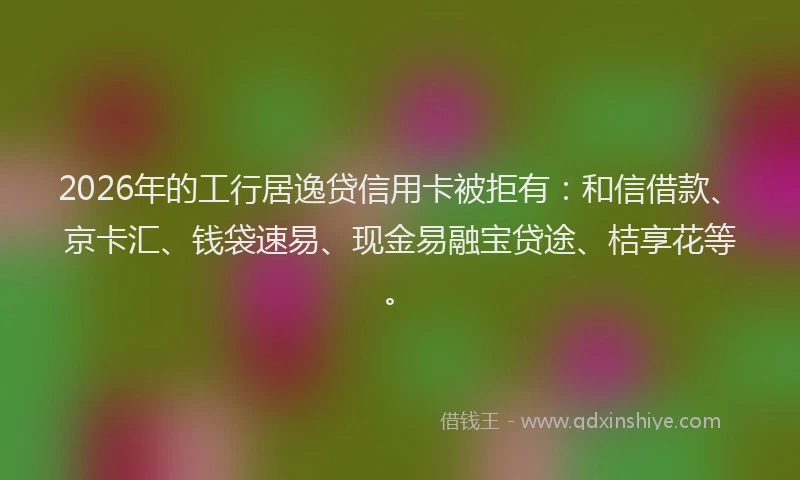 2026年的工行居逸贷信用卡被拒有：和信借款、京卡汇、钱袋速易、现金易融宝贷途、桔享花等。
