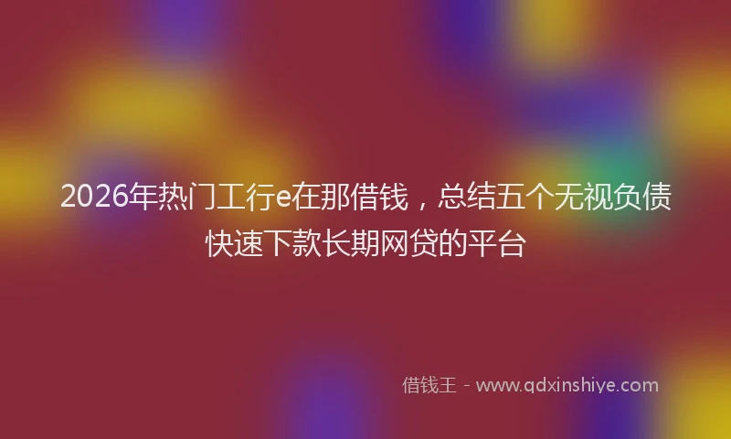 2026年热门工行e在那借钱，总结五个无视负债快速下款长期网贷的平台