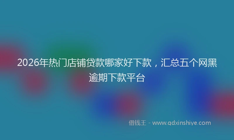 2026年热门店铺贷款哪家好下款，汇总五个网黑逾期下款平台