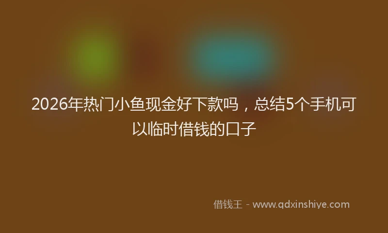 2026年热门小鱼现金好下款吗，总结5个手机可以临时借钱的口子