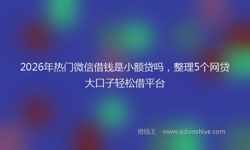 2026年热门微信借钱是小额贷吗，整理5个网贷大口子轻松借平台