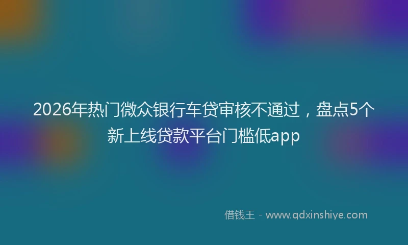2026年热门微众银行车贷审核不通过，盘点5个新上线贷款平台门槛低app