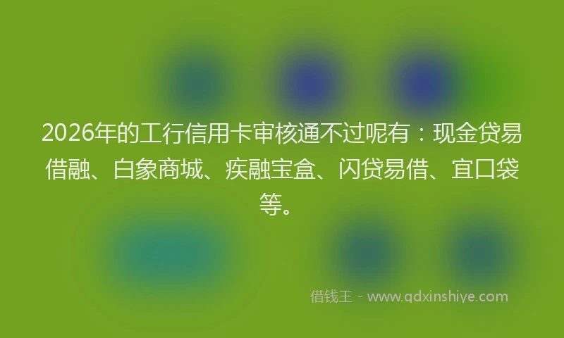 2026年的工行信用卡审核通不过呢有：现金贷易借融、白象商城、疾融宝盒、闪贷易借、宜口袋等。