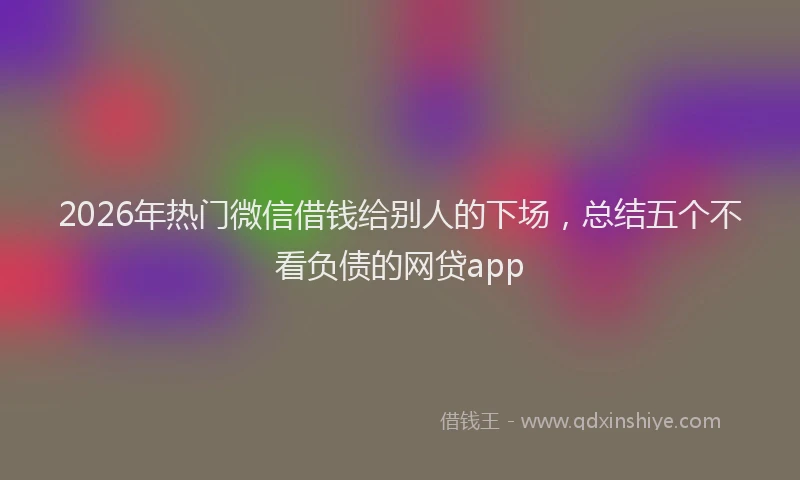 2026年热门微信借钱给别人的下场,总结五个不看负债的网贷app