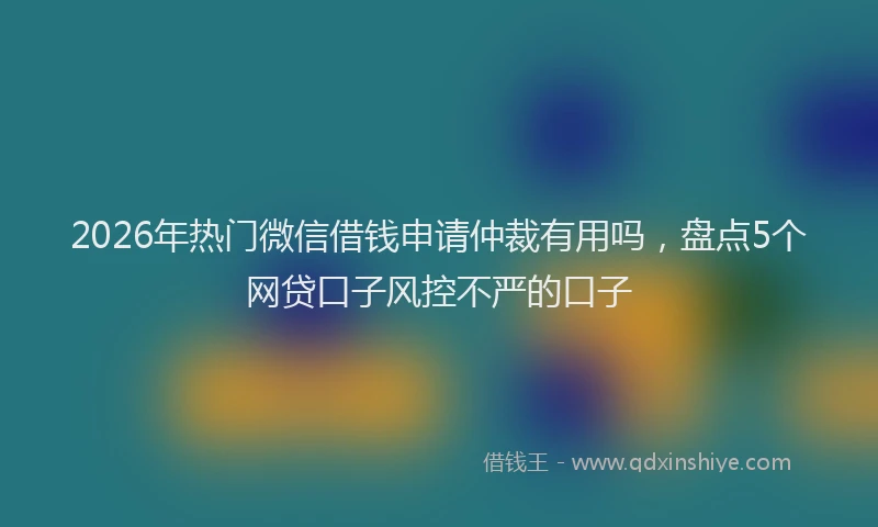 2026年热门微信借钱申请仲裁有用吗,盘点5个网贷口子风控不严的口子