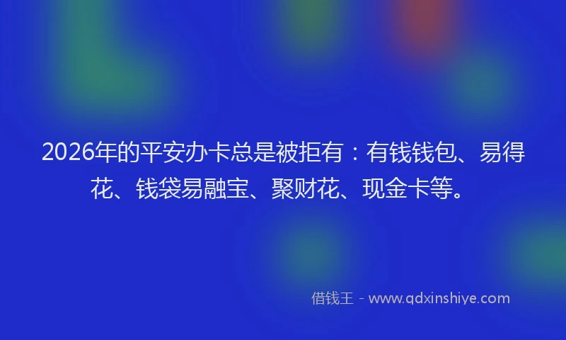 2026年的平安办卡总是被拒有：有钱钱包、易得花、钱袋易融宝、聚财花、现金卡等。