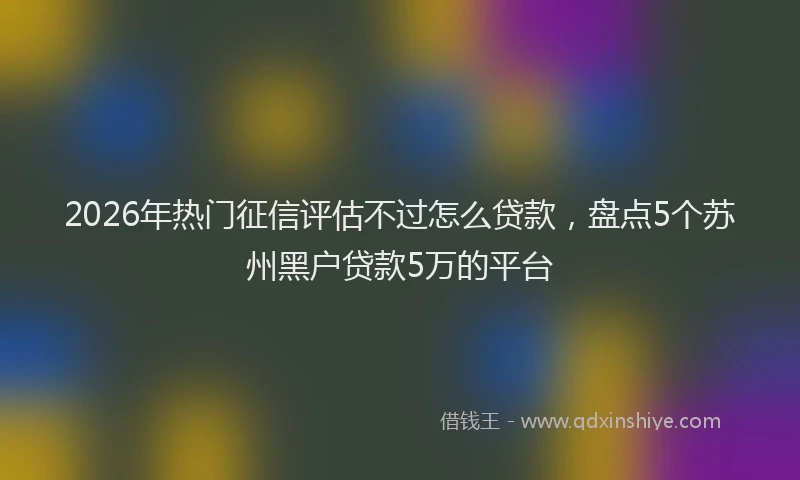 2026年热门征信评估不过怎么贷款，盘点5个苏州黑户贷款5万的平台