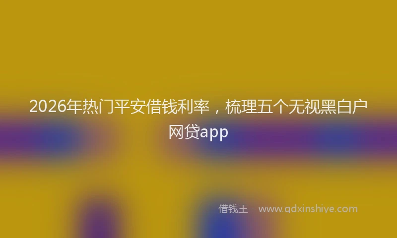 2026年热门平安借钱利率，梳理五个无视黑白户网贷app