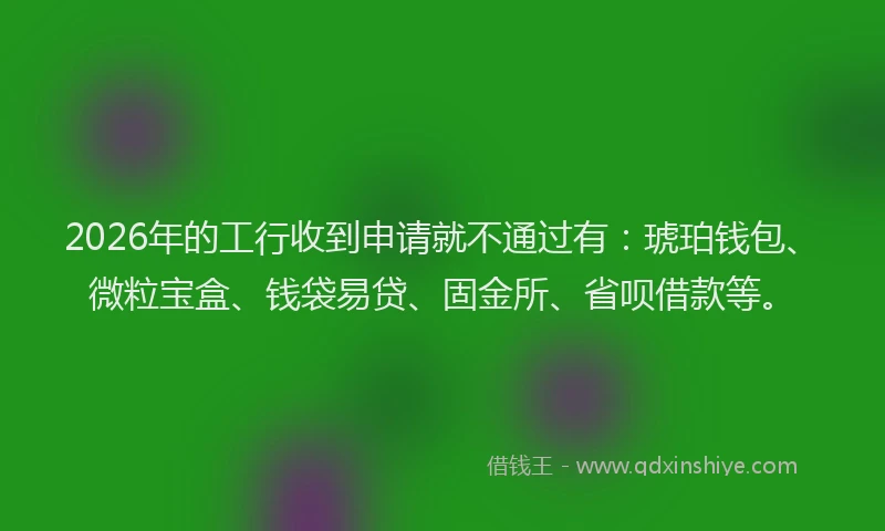 2026年的工行收到申请就不通过有:琥珀钱包、微粒宝盒、钱袋易贷、固金所、省呗借款等。