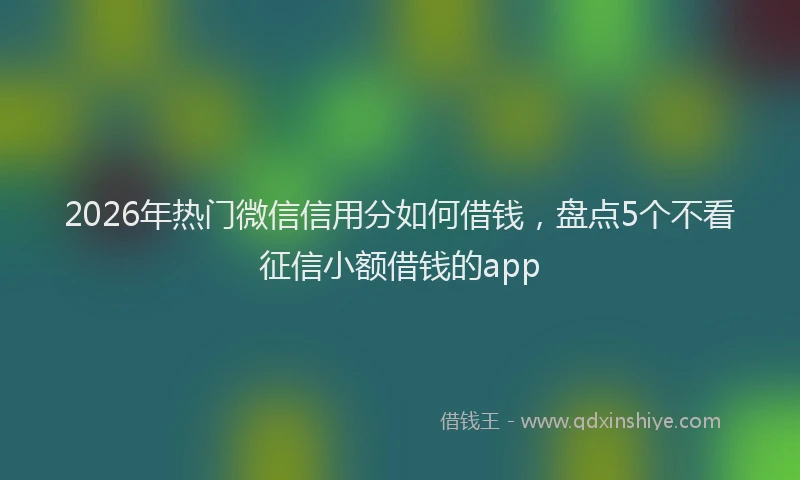 2026年热门微信信用分如何借钱,盘点5个不看征信小额借钱的app