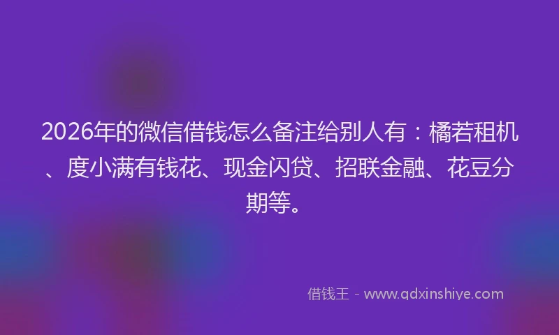2026年的微信借钱怎么备注给别人有：橘若租机、度小满有钱花、现金闪贷、招联金融、花豆分期等。