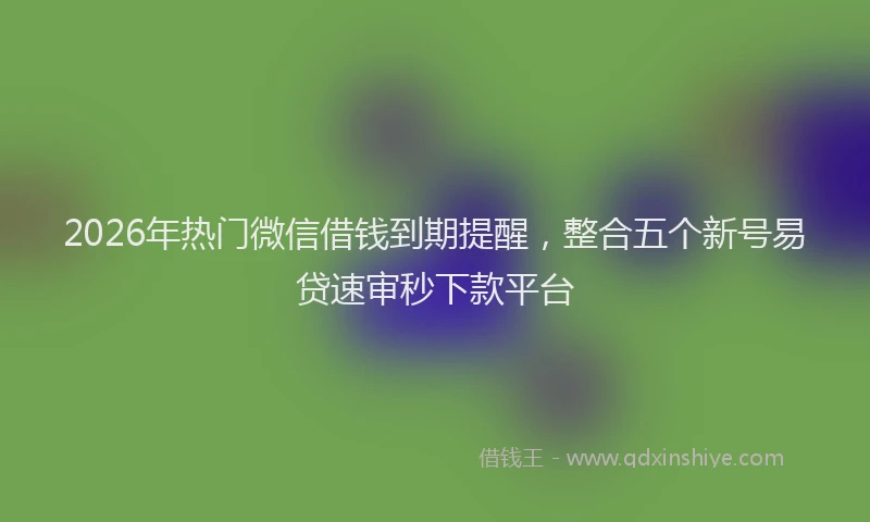 2026年热门微信借钱到期提醒，整合五个新号易贷速审秒下款平台