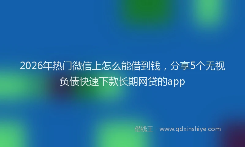 2026年热门微信上怎么能借到钱，分享5个无视负债快速下款长期网贷的app
