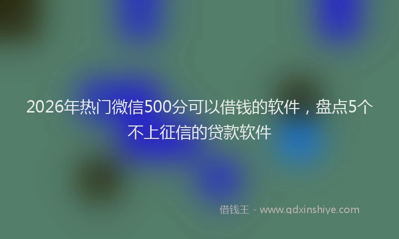 2026年热门微信500分可以借钱的软件，盘点5个不上征信的贷款软件
