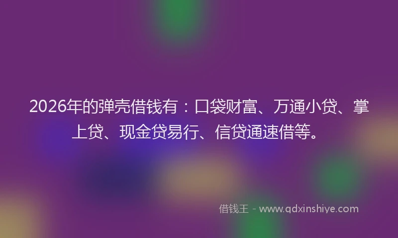 2026年的弹壳借钱有：口袋财富、万通小贷、掌上贷、现金贷易行、信贷通速借等。