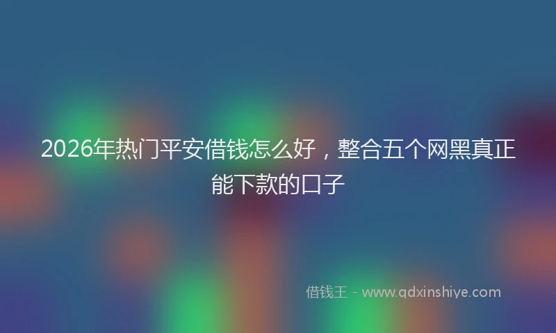 2026年热门平安借钱怎么好，整合五个网黑真正能下款的口子