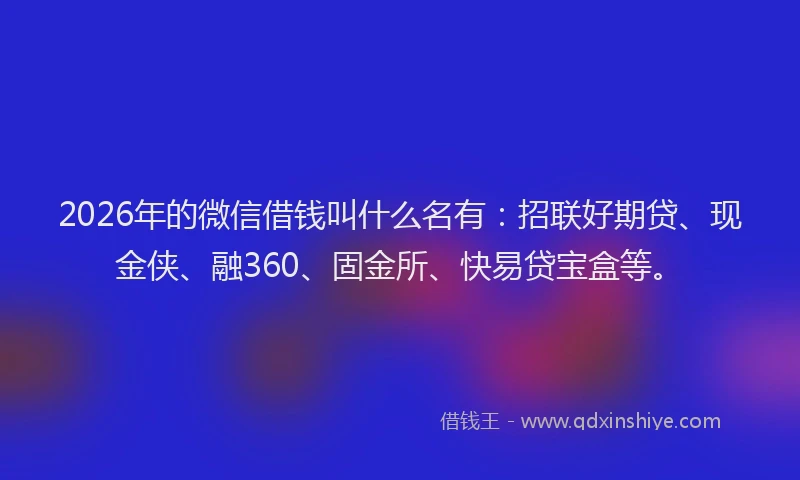 2026年的微信借钱叫什么名有：招联好期贷、现金侠、融360、固金所、快易贷宝盒等。