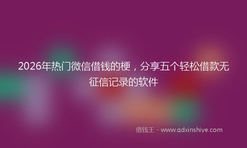 2026年热门微信借钱的梗，分享五个轻松借款无征信记录的软件