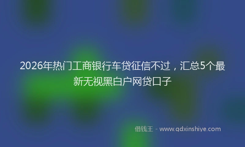 2026年热门工商银行车贷征信不过，汇总5个最新无视黑白户网贷口子