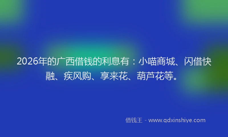 2026年的广西借钱的利息有：小喵商城、闪借快融、疾风购、享来花、葫芦花等。