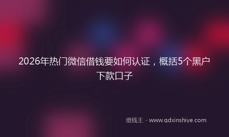 2026年热门微信借钱要如何认证，概括5个黑户下款口子