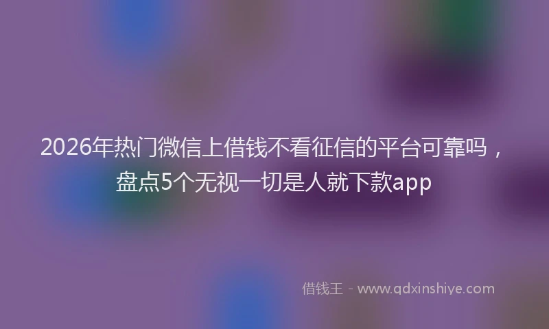 2026年热门微信上借钱不看征信的平台可靠吗，盘点5个无视一切是人就下款app