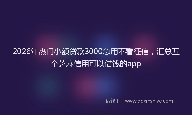2026年热门小额贷款3000急用不看征信，汇总五个芝麻信用可以借钱的app