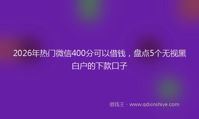 2026年热门微信400分可以借钱，盘点5个无视黑白户的下款口子