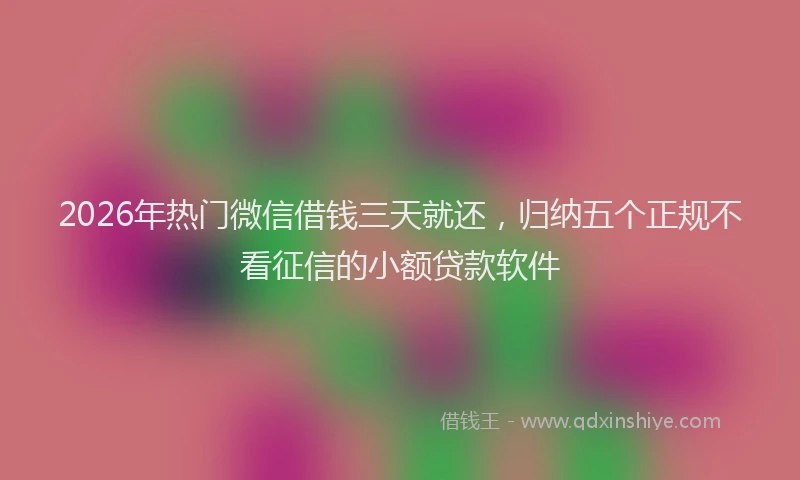 2026年热门微信借钱三天就还，归纳五个正规不看征信的小额贷款软件