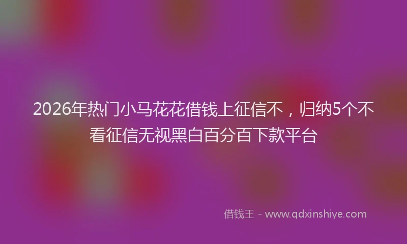 2026年热门小马花花借钱上征信不，归纳5个不看征信无视黑白百分百下款平台