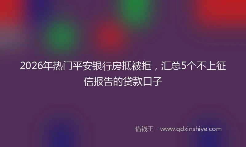 2026年热门平安银行房抵被拒，汇总5个不上征信报告的贷款口子
