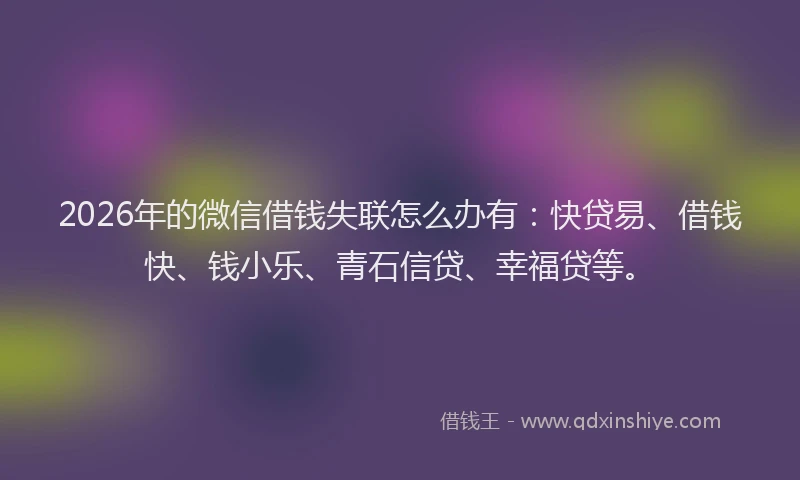2026年的微信借钱失联怎么办有：快贷易、借钱快、钱小乐、青石信贷、幸福贷等。