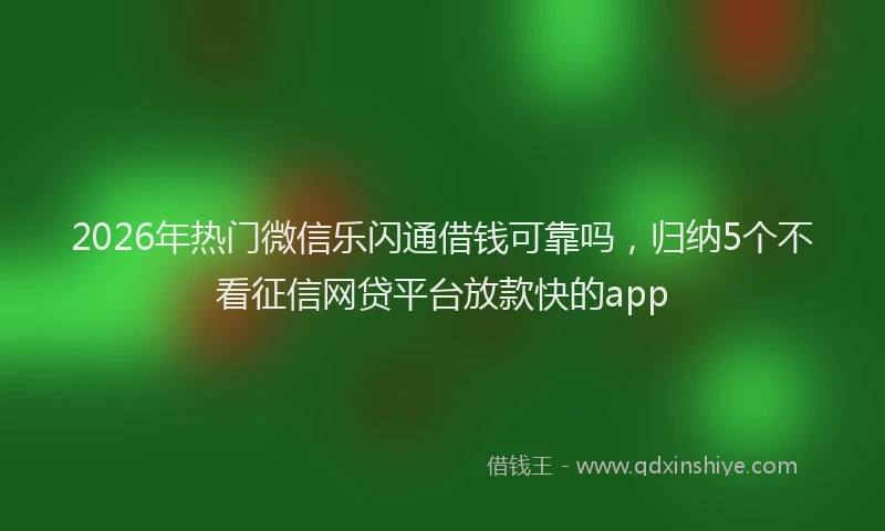 2026年热门微信乐闪通借钱可靠吗，归纳5个不看征信网贷平台放款快的app