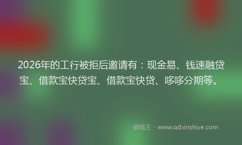 2026年的工行被拒后邀请有：现金易、钱速融贷宝、借款宝快贷宝、借款宝快贷、哆哆分期等。