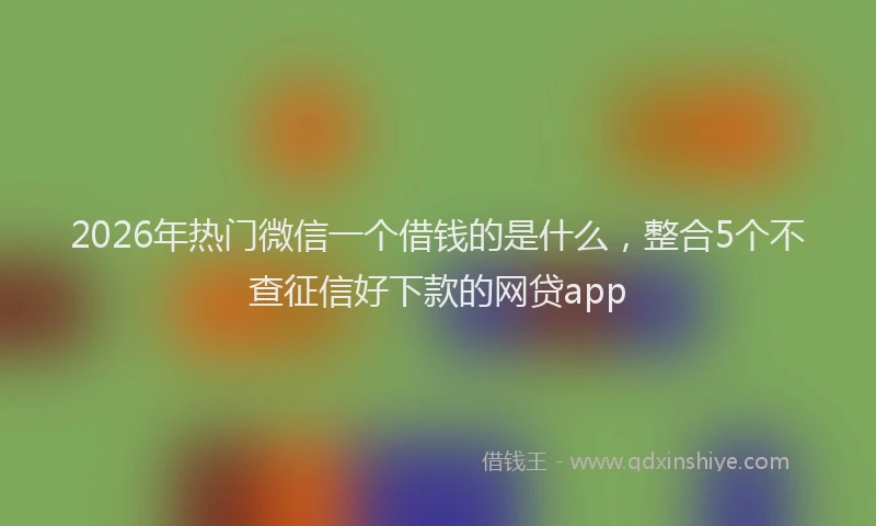2026年热门微信一个借钱的是什么，整合5个不查征信好下款的网贷app