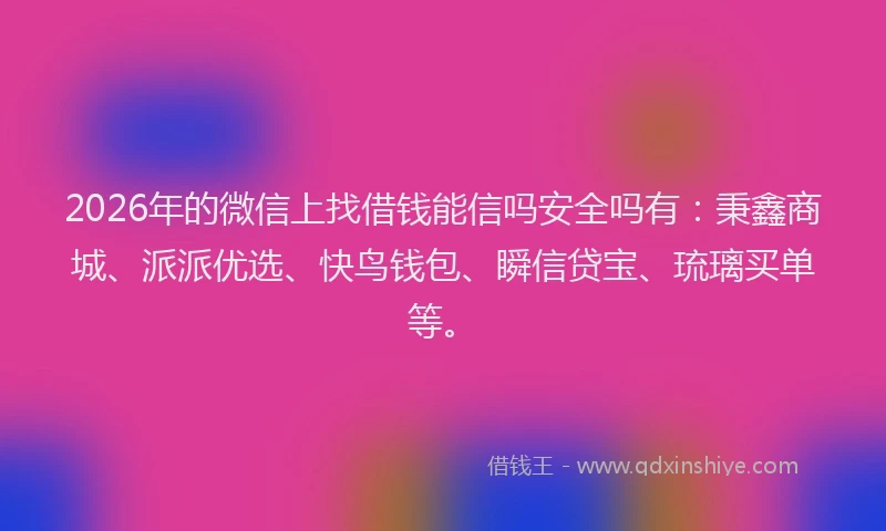 2026年的微信上找借钱能信吗安全吗有：秉鑫商城、派派优选、快鸟钱包、瞬信贷宝、琉璃买单等。